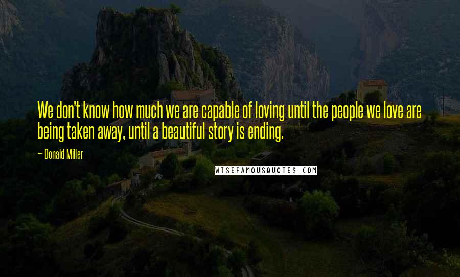 Donald Miller Quotes: We don't know how much we are capable of loving until the people we love are being taken away, until a beautiful story is ending.