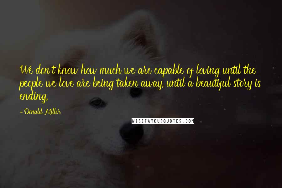 Donald Miller Quotes: We don't know how much we are capable of loving until the people we love are being taken away, until a beautiful story is ending.