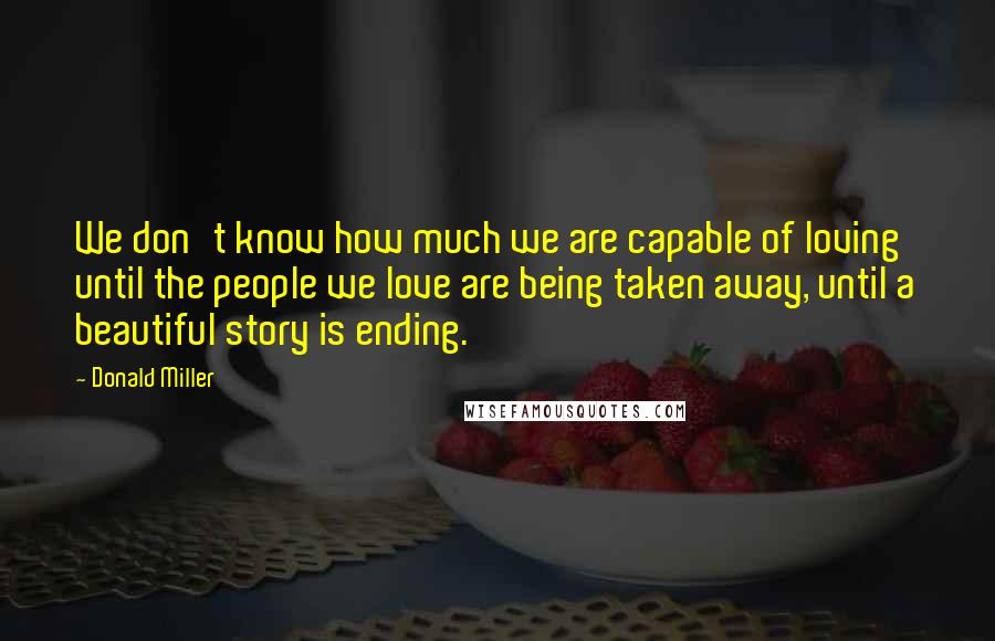 Donald Miller Quotes: We don't know how much we are capable of loving until the people we love are being taken away, until a beautiful story is ending.