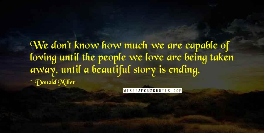 Donald Miller Quotes: We don't know how much we are capable of loving until the people we love are being taken away, until a beautiful story is ending.