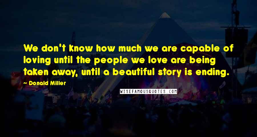 Donald Miller Quotes: We don't know how much we are capable of loving until the people we love are being taken away, until a beautiful story is ending.