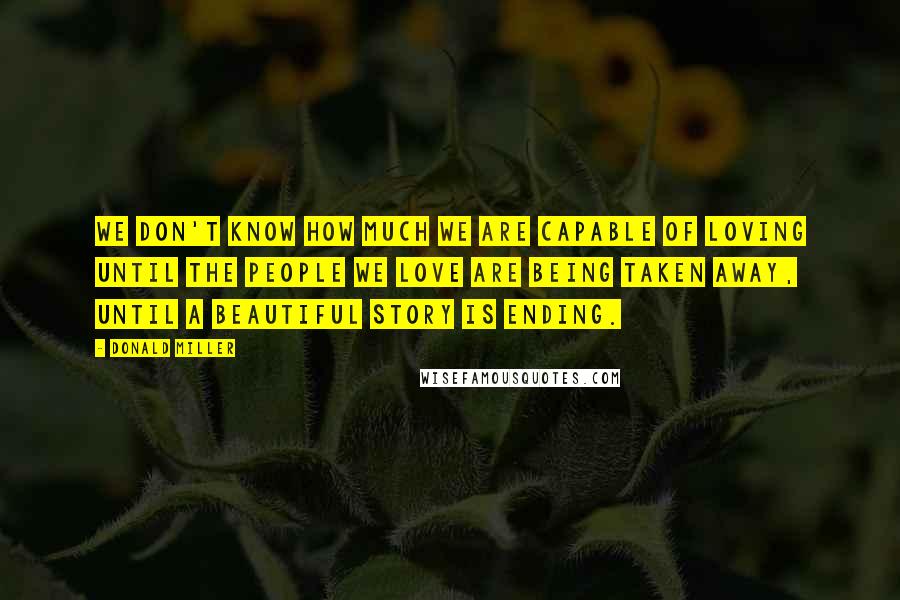 Donald Miller Quotes: We don't know how much we are capable of loving until the people we love are being taken away, until a beautiful story is ending.