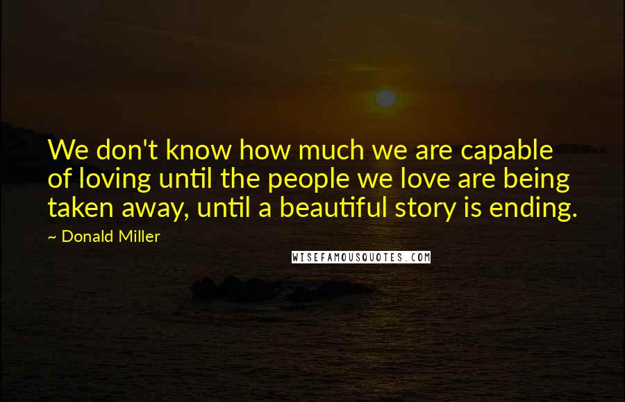 Donald Miller Quotes: We don't know how much we are capable of loving until the people we love are being taken away, until a beautiful story is ending.