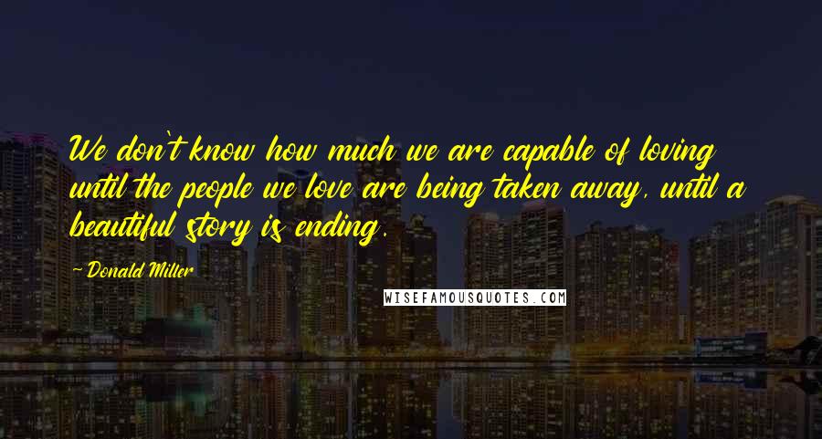 Donald Miller Quotes: We don't know how much we are capable of loving until the people we love are being taken away, until a beautiful story is ending.