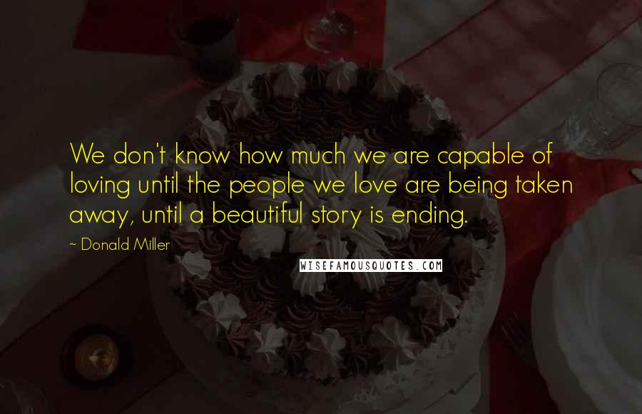 Donald Miller Quotes: We don't know how much we are capable of loving until the people we love are being taken away, until a beautiful story is ending.