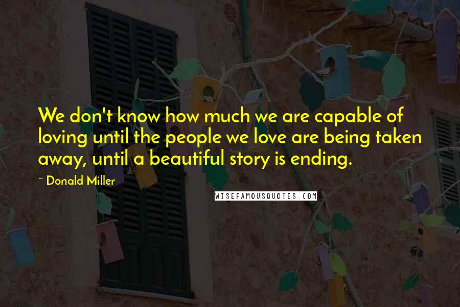 Donald Miller Quotes: We don't know how much we are capable of loving until the people we love are being taken away, until a beautiful story is ending.