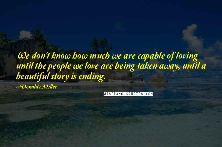 Donald Miller Quotes: We don't know how much we are capable of loving until the people we love are being taken away, until a beautiful story is ending.