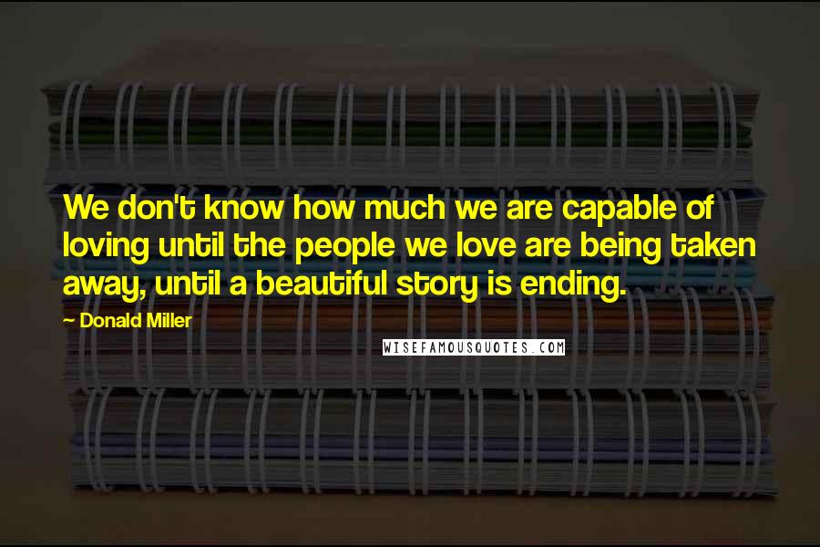 Donald Miller Quotes: We don't know how much we are capable of loving until the people we love are being taken away, until a beautiful story is ending.