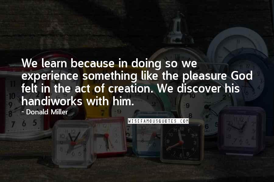 Donald Miller Quotes: We learn because in doing so we experience something like the pleasure God felt in the act of creation. We discover his handiworks with him.