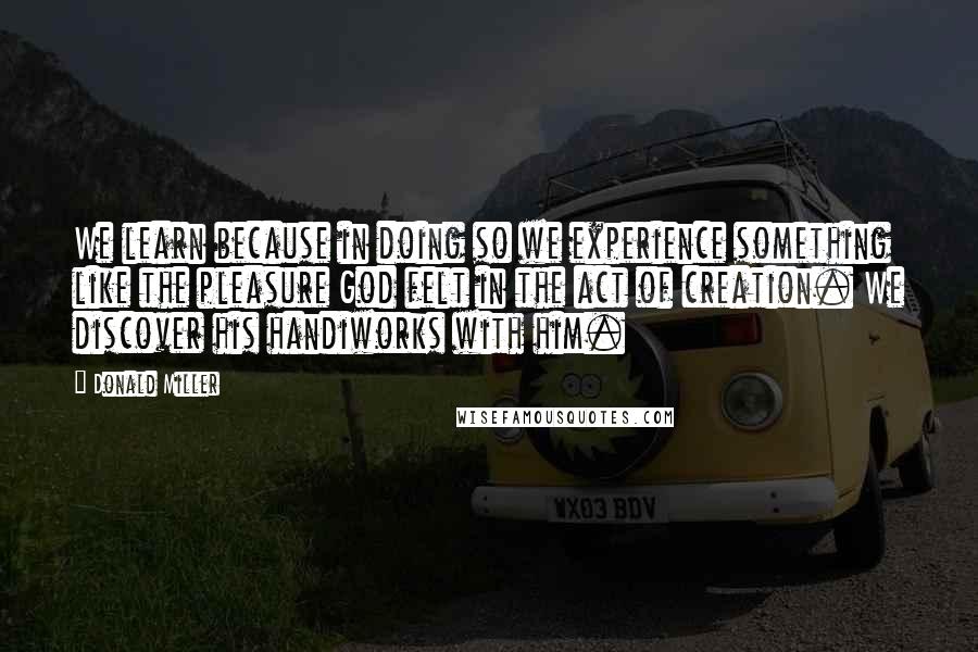 Donald Miller Quotes: We learn because in doing so we experience something like the pleasure God felt in the act of creation. We discover his handiworks with him.