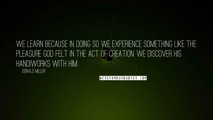 Donald Miller Quotes: We learn because in doing so we experience something like the pleasure God felt in the act of creation. We discover his handiworks with him.