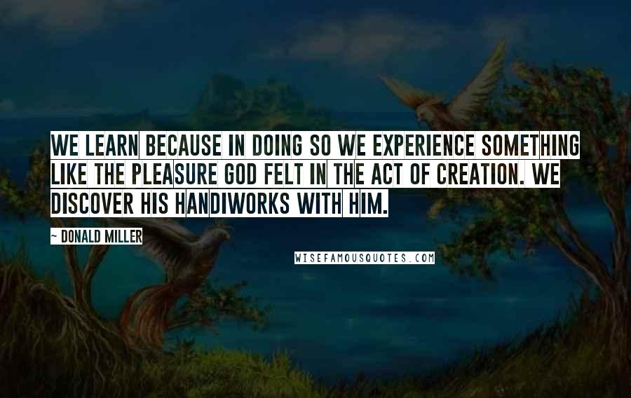 Donald Miller Quotes: We learn because in doing so we experience something like the pleasure God felt in the act of creation. We discover his handiworks with him.