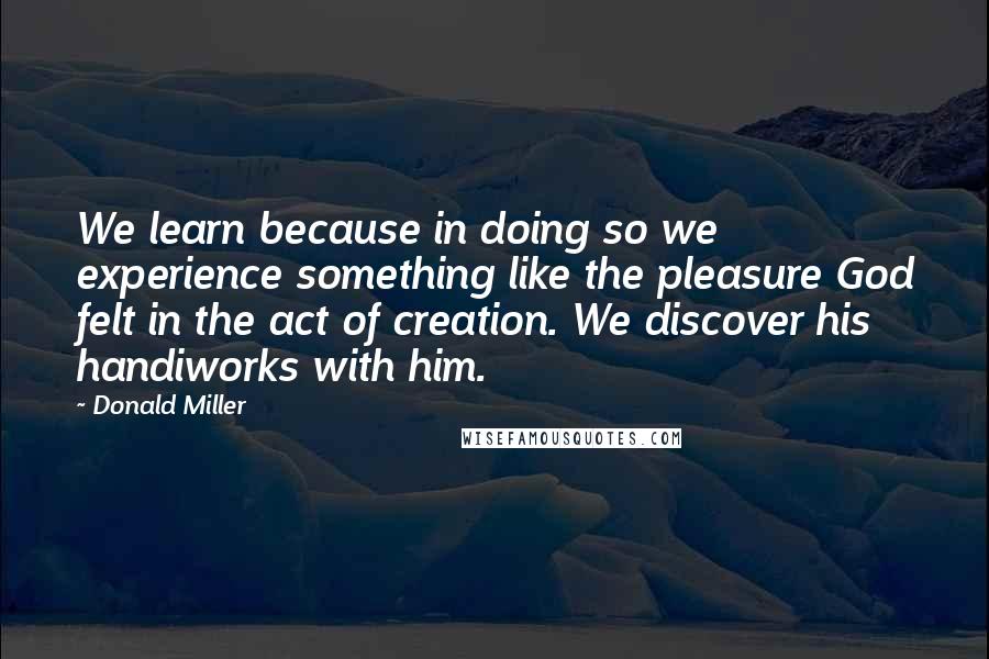 Donald Miller Quotes: We learn because in doing so we experience something like the pleasure God felt in the act of creation. We discover his handiworks with him.