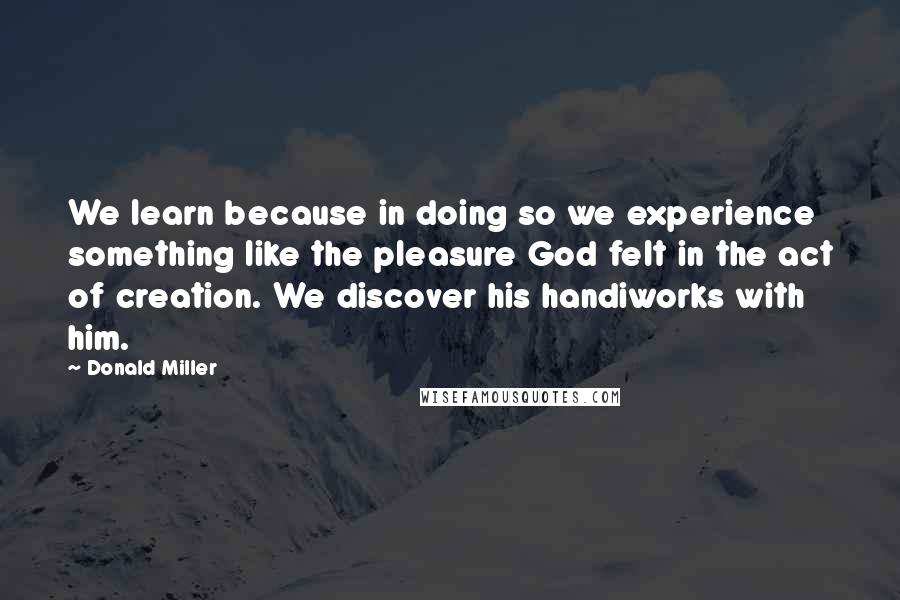 Donald Miller Quotes: We learn because in doing so we experience something like the pleasure God felt in the act of creation. We discover his handiworks with him.