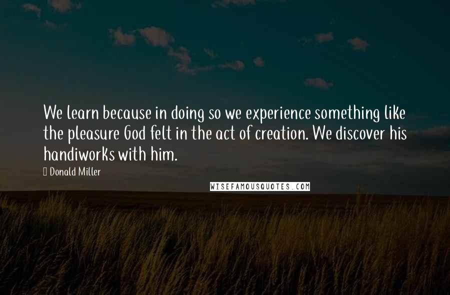 Donald Miller Quotes: We learn because in doing so we experience something like the pleasure God felt in the act of creation. We discover his handiworks with him.