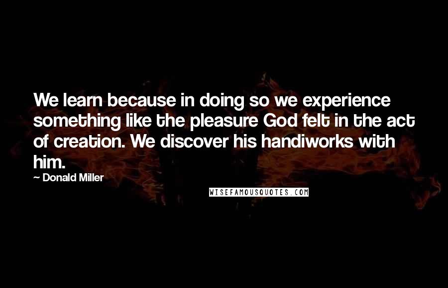 Donald Miller Quotes: We learn because in doing so we experience something like the pleasure God felt in the act of creation. We discover his handiworks with him.