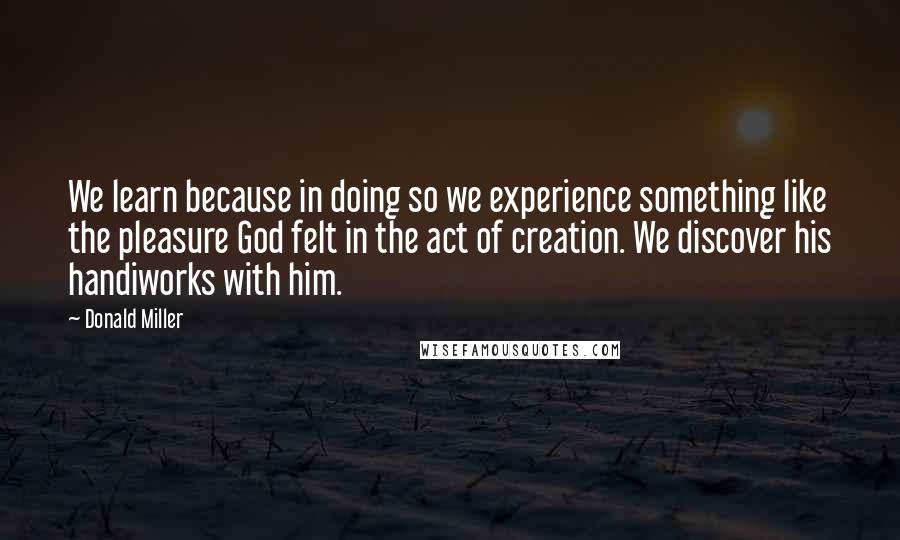 Donald Miller Quotes: We learn because in doing so we experience something like the pleasure God felt in the act of creation. We discover his handiworks with him.