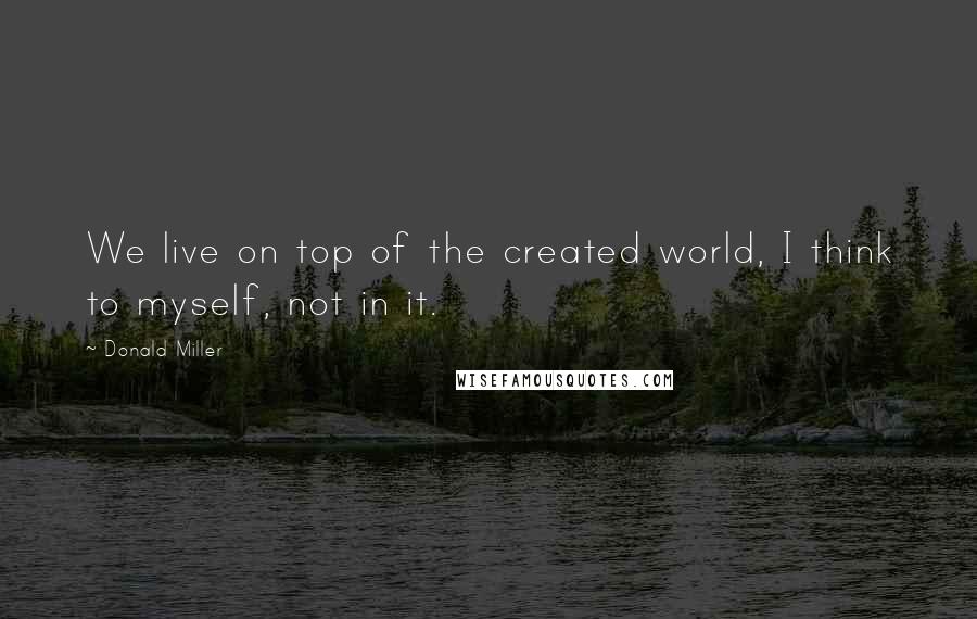 Donald Miller Quotes: We live on top of the created world, I think to myself, not in it.