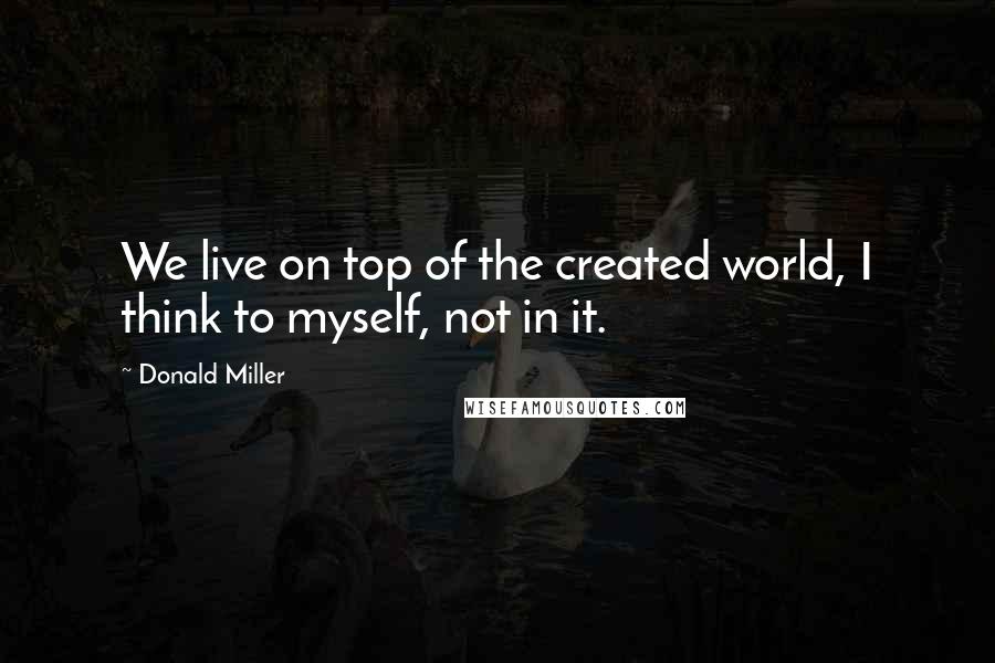 Donald Miller Quotes: We live on top of the created world, I think to myself, not in it.