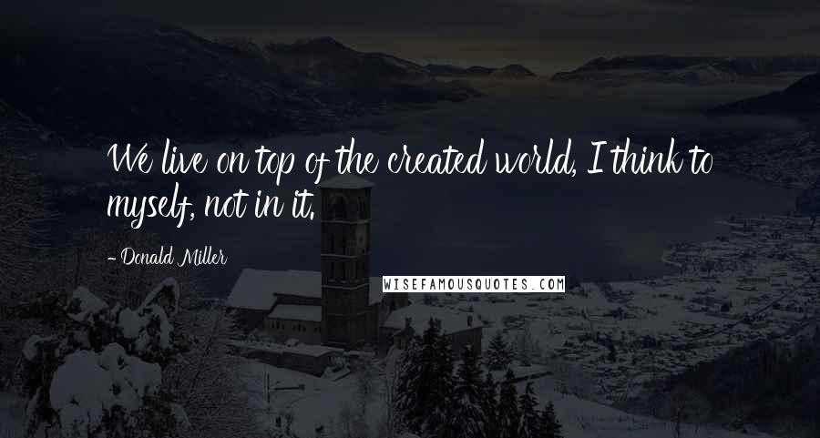 Donald Miller Quotes: We live on top of the created world, I think to myself, not in it.