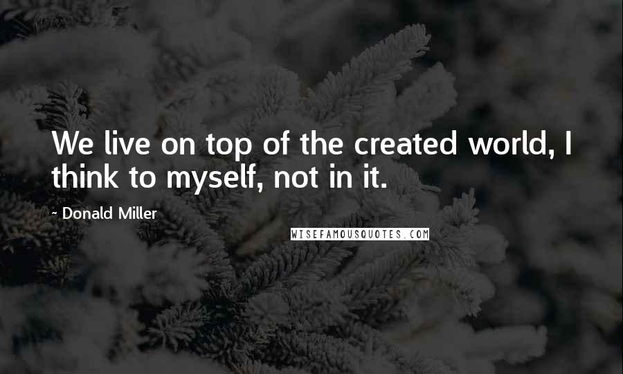 Donald Miller Quotes: We live on top of the created world, I think to myself, not in it.