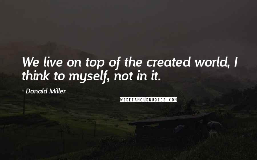 Donald Miller Quotes: We live on top of the created world, I think to myself, not in it.