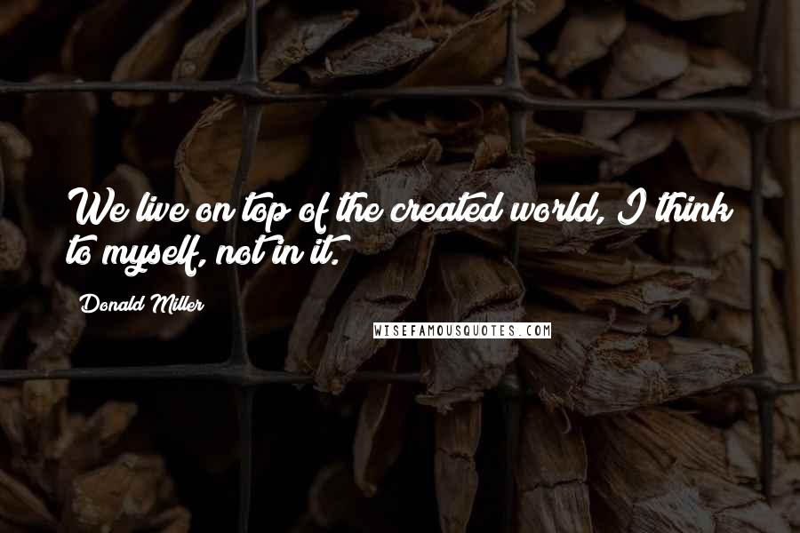 Donald Miller Quotes: We live on top of the created world, I think to myself, not in it.