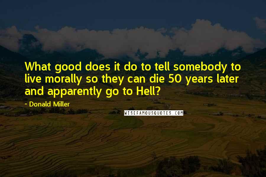 Donald Miller Quotes: What good does it do to tell somebody to live morally so they can die 50 years later and apparently go to Hell?