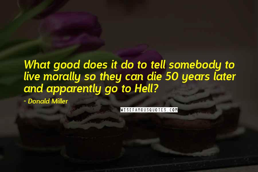 Donald Miller Quotes: What good does it do to tell somebody to live morally so they can die 50 years later and apparently go to Hell?