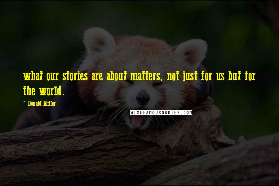 Donald Miller Quotes: what our stories are about matters, not just for us but for the world.