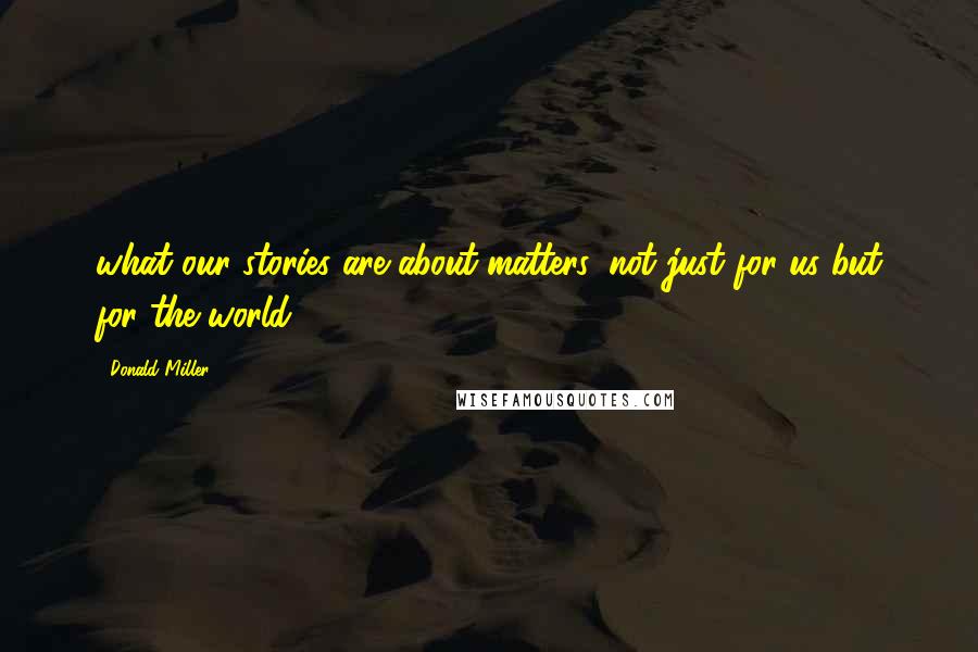 Donald Miller Quotes: what our stories are about matters, not just for us but for the world.