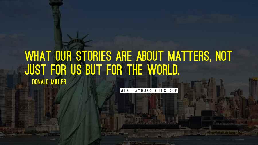 Donald Miller Quotes: what our stories are about matters, not just for us but for the world.