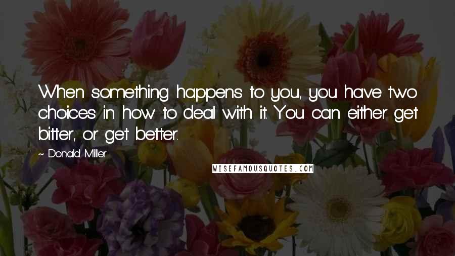 Donald Miller Quotes: When something happens to you, you have two choices in how to deal with it. You can either get bitter, or get better.