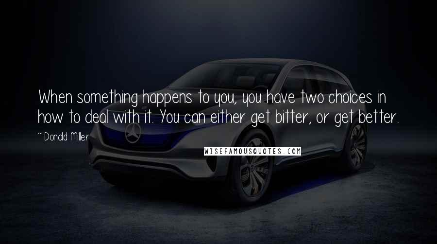 Donald Miller Quotes: When something happens to you, you have two choices in how to deal with it. You can either get bitter, or get better.