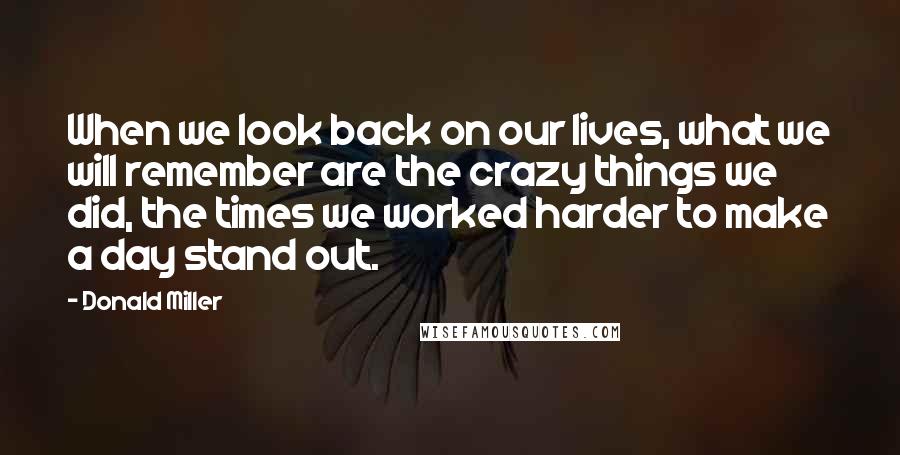 Donald Miller Quotes: When we look back on our lives, what we will remember are the crazy things we did, the times we worked harder to make a day stand out.