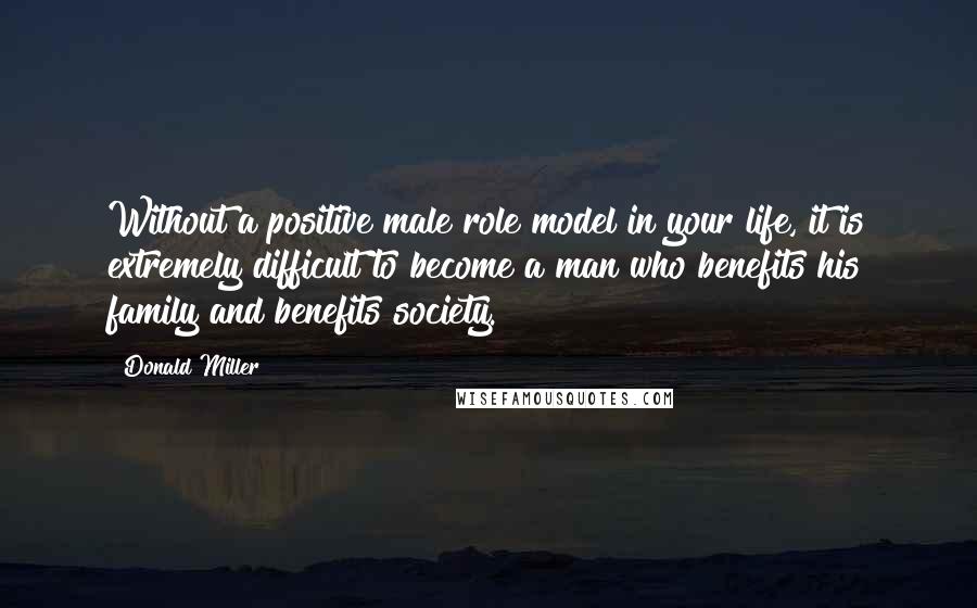 Donald Miller Quotes: Without a positive male role model in your life, it is extremely difficult to become a man who benefits his family and benefits society.