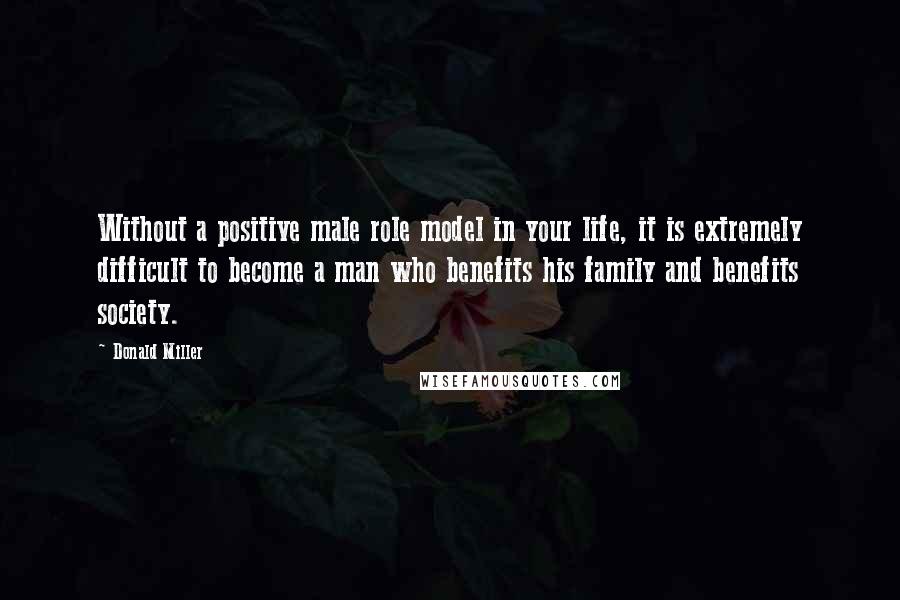 Donald Miller Quotes: Without a positive male role model in your life, it is extremely difficult to become a man who benefits his family and benefits society.