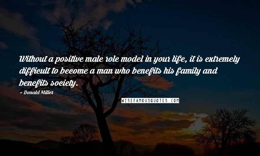 Donald Miller Quotes: Without a positive male role model in your life, it is extremely difficult to become a man who benefits his family and benefits society.