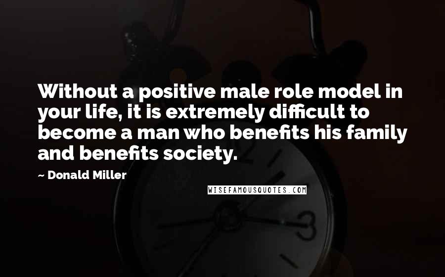Donald Miller Quotes: Without a positive male role model in your life, it is extremely difficult to become a man who benefits his family and benefits society.