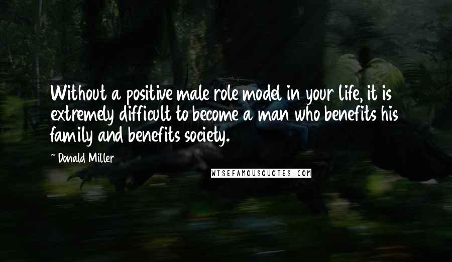 Donald Miller Quotes: Without a positive male role model in your life, it is extremely difficult to become a man who benefits his family and benefits society.