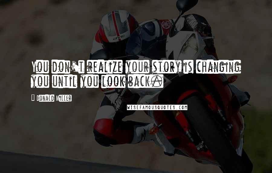 Donald Miller Quotes: You don't realize your story is changing you until you look back.