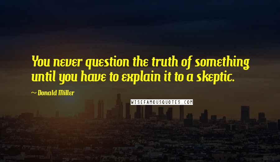 Donald Miller Quotes: You never question the truth of something until you have to explain it to a skeptic.