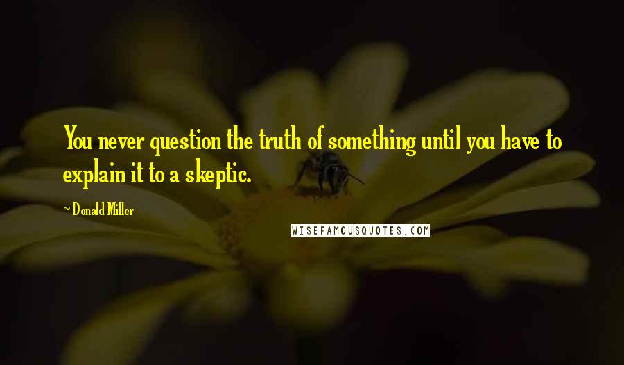 Donald Miller Quotes: You never question the truth of something until you have to explain it to a skeptic.