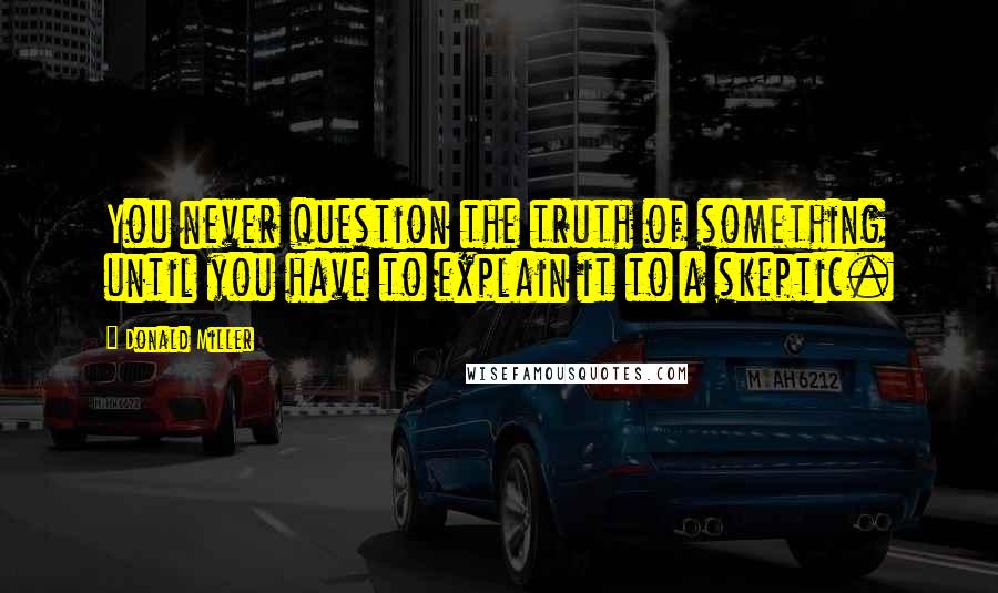 Donald Miller Quotes: You never question the truth of something until you have to explain it to a skeptic.