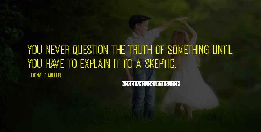 Donald Miller Quotes: You never question the truth of something until you have to explain it to a skeptic.