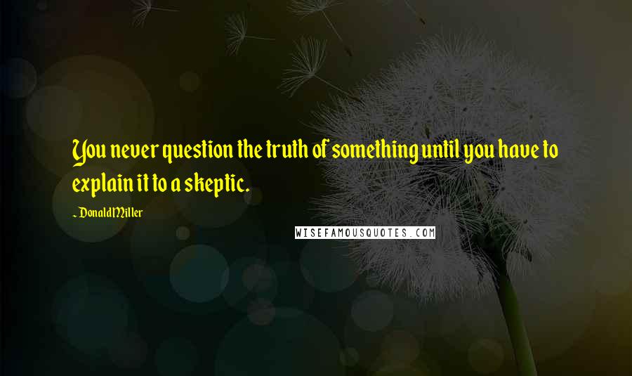 Donald Miller Quotes: You never question the truth of something until you have to explain it to a skeptic.