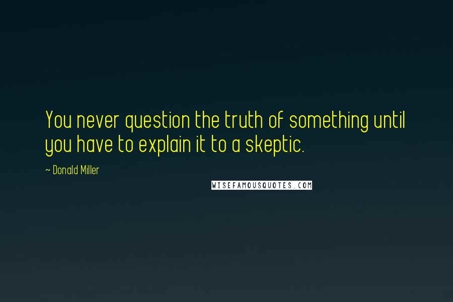 Donald Miller Quotes: You never question the truth of something until you have to explain it to a skeptic.