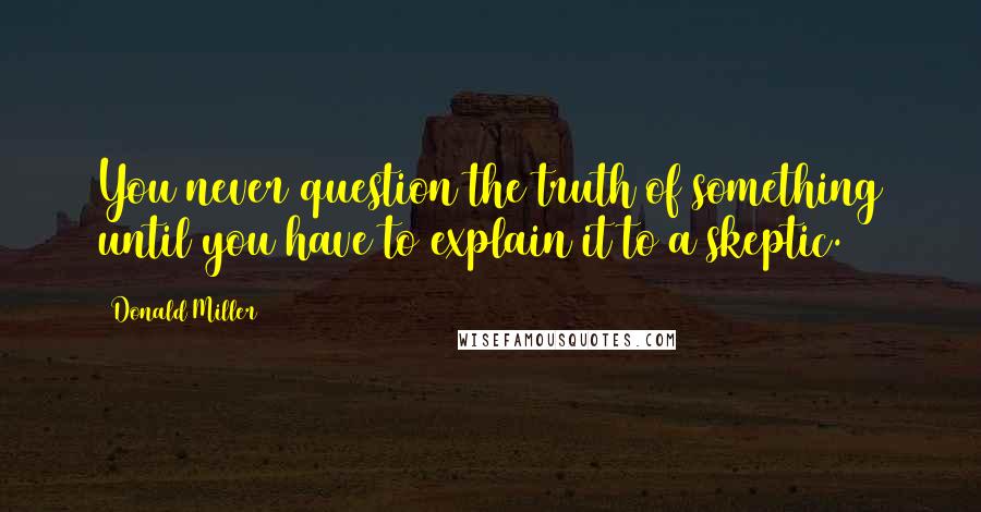 Donald Miller Quotes: You never question the truth of something until you have to explain it to a skeptic.