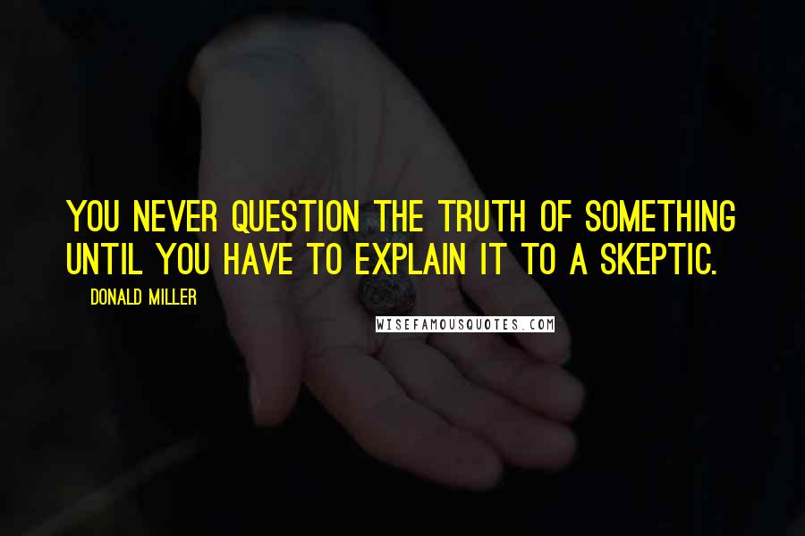 Donald Miller Quotes: You never question the truth of something until you have to explain it to a skeptic.