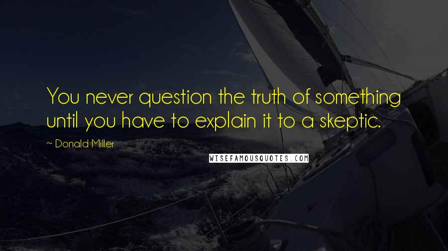 Donald Miller Quotes: You never question the truth of something until you have to explain it to a skeptic.